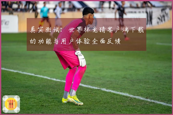 真实测试：世界杯竞猜客户端下载的功能与用户体验全面反馈