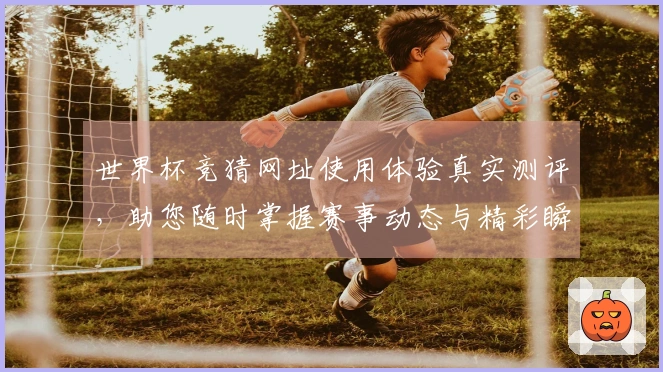 世界杯竞猜网址使用体验真实测评，助您随时掌握赛事动态与精彩瞬间